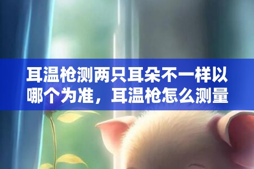 耳温枪测两只耳朵不一样以哪个为准，耳温枪怎么测量才能准确