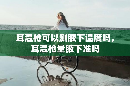 耳温枪可以测腋下温度吗，耳温枪量腋下准吗