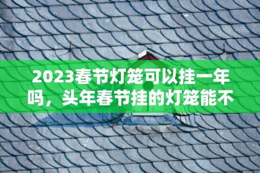 2023春节灯笼可以挂一年吗，头年春节挂的灯笼能不能留在第二年挂