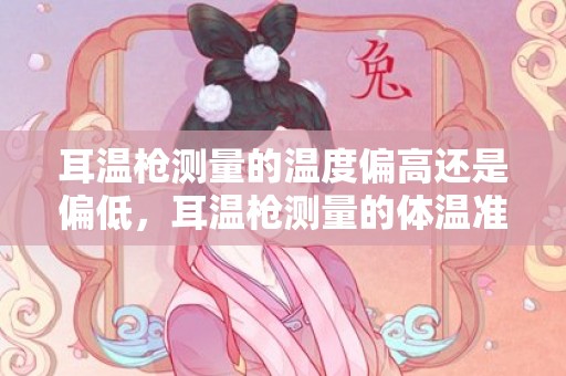 耳温枪测量的温度偏高还是偏低，耳温枪测量的体温准确吗