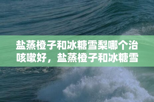 盐蒸橙子和冰糖雪梨哪个治咳嗽好，盐蒸橙子和冰糖雪梨哪个化痰效果好