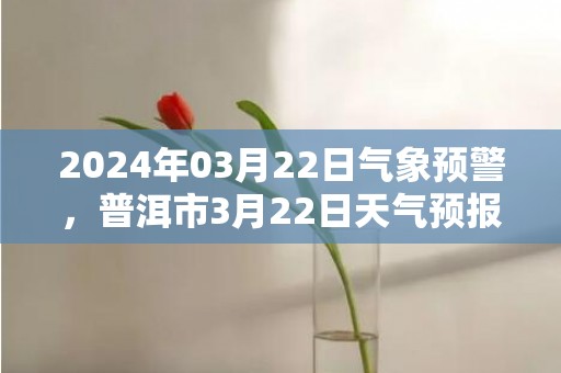 2024年03月22日气象预警，普洱市3月22日天气预报 大部阴转小雨