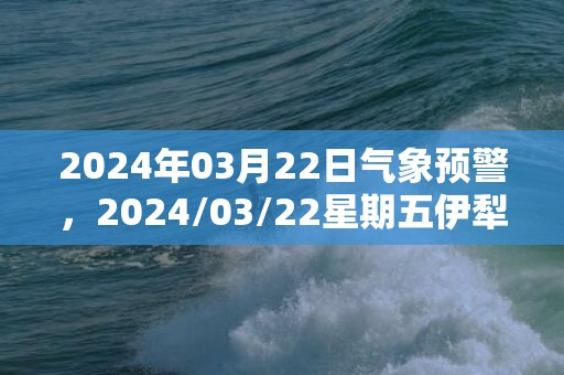 2024年03月22日气象预警，2024/03/22星期五伊犁哈萨克自治州天气预报 大部小雨