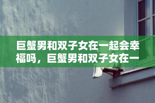 巨蟹男和双子女在一起会幸福吗，巨蟹男和双子女在一起会有结果吗