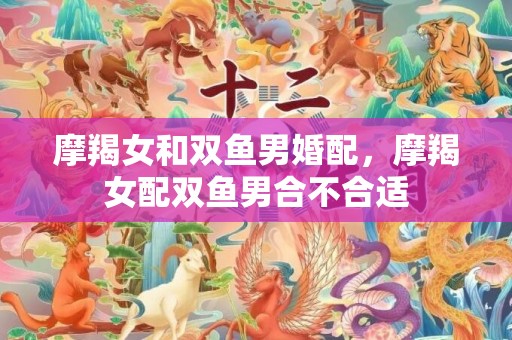 摩羯女和双鱼男婚配，摩羯女配双鱼男合不合适