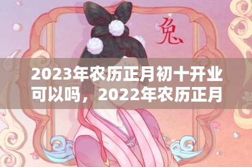 2023年农历正月初十开业可以吗，2022年农历正月初十开市吉不吉利