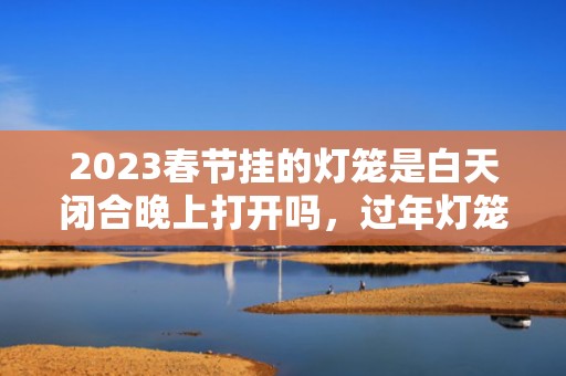 2023春节挂的灯笼是白天闭合晚上打开吗，过年灯笼要一直亮吗