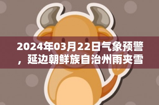 2024年03月22日气象预警，延边朝鲜族自治州雨夹雪转中雪最高气温7度