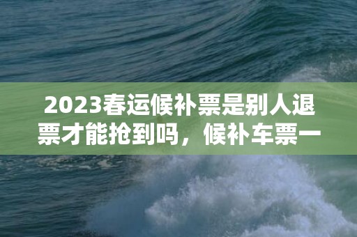 2023春运候补票是别人退票才能抢到吗，候补车票一定抢到票吗