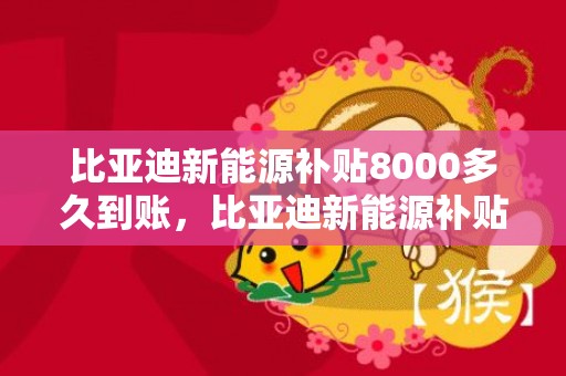 比亚迪新能源补贴8000多久到账，比亚迪新能源补贴2023年多少钱