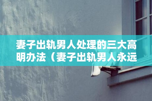 妻子出轨男人处理的三大高明办法（妻子出轨男人永远过不了的三道坎）