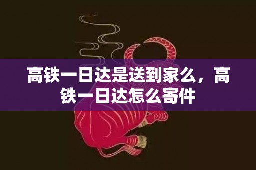 高铁一日达是送到家么，高铁一日达怎么寄件