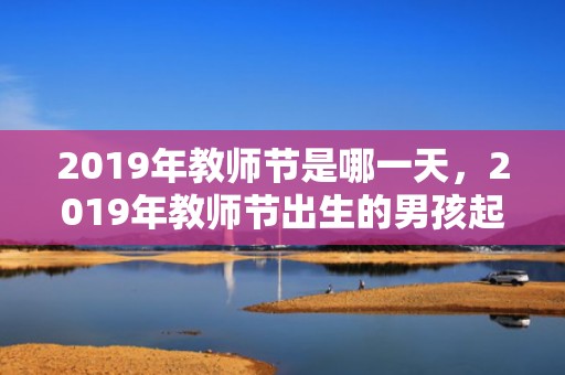 2019年教师节是哪一天，2019年教师节出生的男孩起什么名字合适，宜用什么字