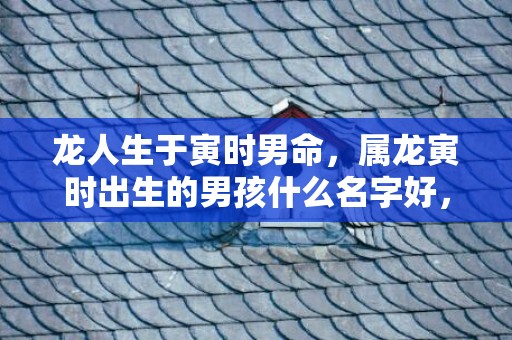 龙人生于寅时男命，属龙寅时出生的男孩什么名字好，适合用什么字