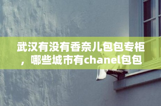武汉有没有香奈儿包包专柜，哪些城市有chanel包包专柜