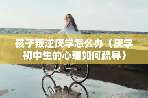 孩子叛逆厌学怎么办（厌学初中生的心理如何疏导）