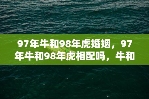 97年牛和98年虎婚姻，97年牛和98年虎相配吗，牛和虎的婚姻怎么样