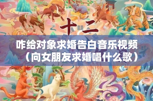 咋给对象求婚告白音乐视频（向女朋友求婚唱什么歌）
