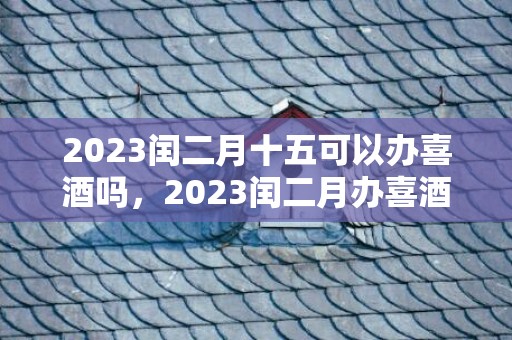 2023闰二月十五可以办喜酒吗，2023闰二月办喜酒的黄道吉日有哪些