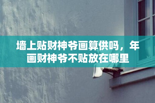 墙上贴财神爷画算供吗，年画财神爷不贴放在哪里