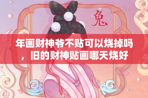 年画财神爷不贴可以烧掉吗，旧的财神贴画哪天烧好