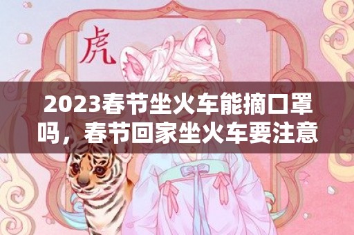 2023春节坐火车能摘口罩吗，春节回家坐火车要注意什么