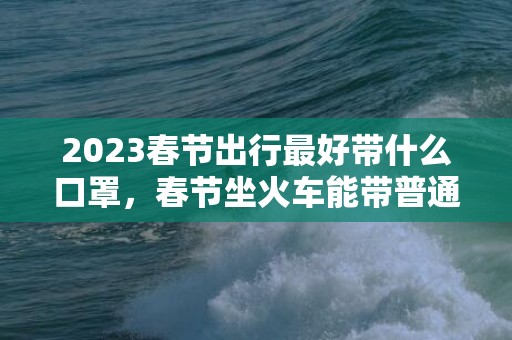 2023春节出行最好带什么口罩，春节坐火车能带普通口罩吗
