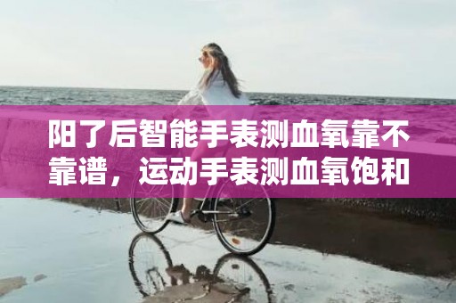 阳了后智能手表测血氧靠不靠谱，运动手表测血氧饱和度准确吗