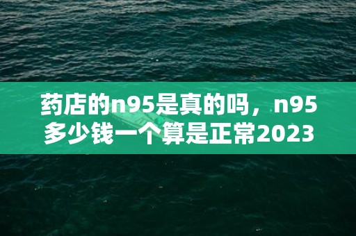 药店的n95是真的吗，n95多少钱一个算是正常2023