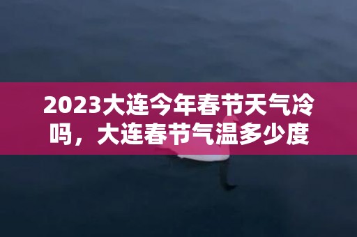 2023大连今年春节天气冷吗，大连春节气温多少度