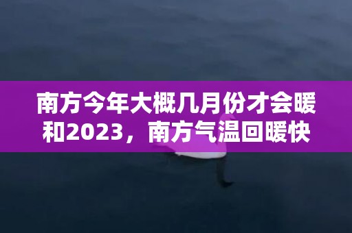 南方今年大概几月份才会暖和2023，南方气温回暖快吗