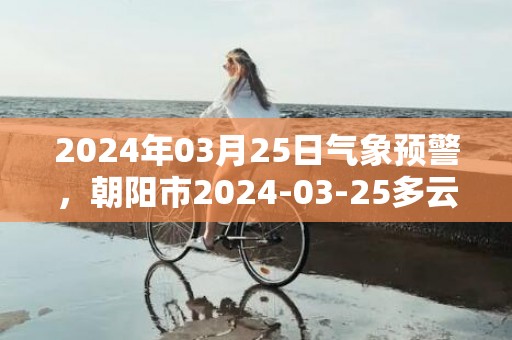 2024年03月25日气象预警，朝阳市2024-03-25多云转晴最高气温13℃