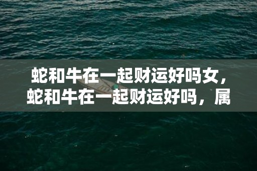 蛇和牛在一起财运好吗女，蛇和牛在一起财运好吗，属蛇与属牛合作财运如何