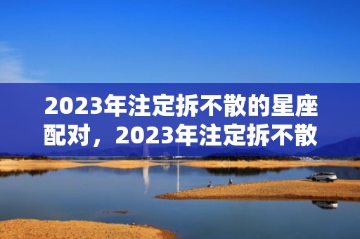 2023年注定拆不散的星座配对，2023年注定拆不散生肖配对，2023年感情最牢固生肖情侣