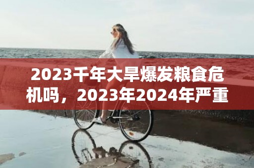 2023千年大旱爆发粮食危机吗，2023年2024年严重缺粮吗
