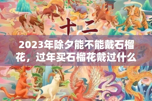 2023年除夕能不能戴石榴花，过年买石榴花戴过什么时候扔掉​