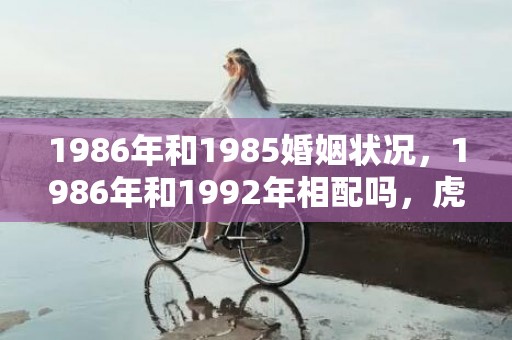 1986年和1985婚姻状况，1986年和1992年相配吗，虎和猴相合吗