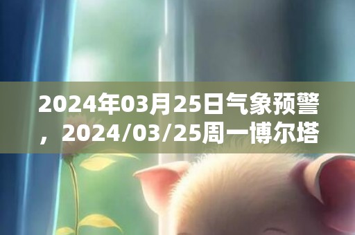 2024年03月25日气象预警，2024/03/25周一博尔塔拉蒙古自治州天气预报 大部多云转晴