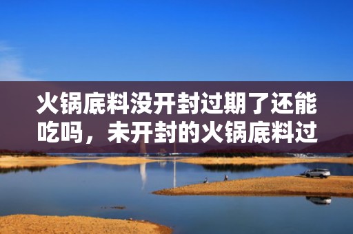 火锅底料没开封过期了还能吃吗，未开封的火锅底料过了保质期还能吃吗
