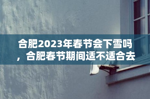 合肥2023年春节会下雪吗，合肥春节期间适不适合去游玩