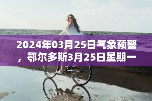 2024年03月25日气象预警，鄂尔多斯3月25日星期一晴最高温度19度