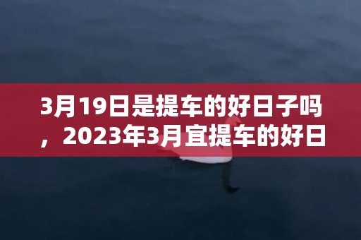 3月19日是提车的好日子吗，2023年3月宜提车的好日子有哪些