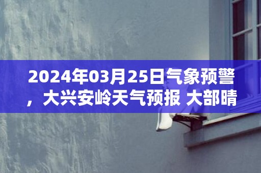 2024年03月25日气象预警，大兴安岭天气预报 大部晴