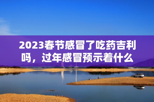 2023春节感冒了吃药吉利吗，过年感冒预示着什么