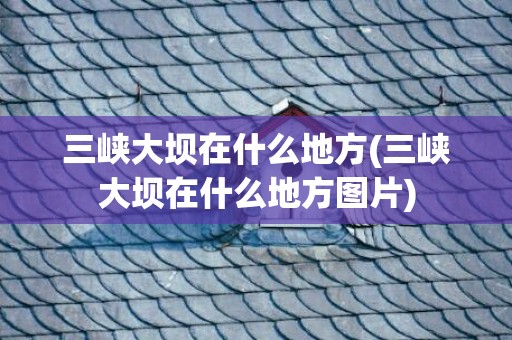 三峡大坝在什么地方(三峡大坝在什么地方图片)