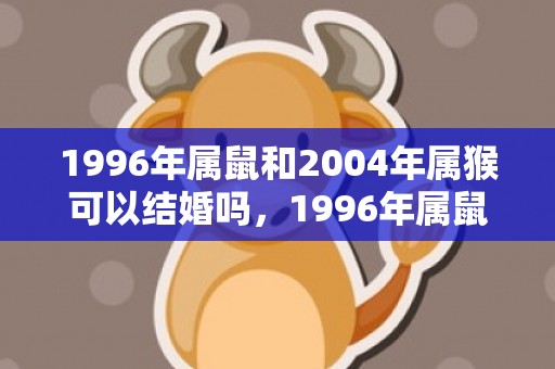 1996年属鼠和2004年属猴可以结婚吗，1996年属鼠和鸡相配吗，96年属鼠人和属鸡速配指数