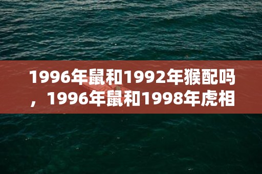 1996年鼠和1992年猴配吗，1996年鼠和1998年虎相配吗，96年属鼠和98年属虎婚配指数