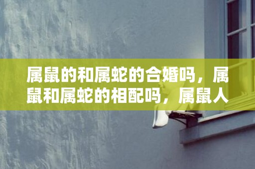 属鼠的和属蛇的合婚吗，属鼠和属蛇的相配吗，属鼠人和属蛇人在一起合财吗