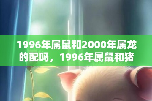 1996年属鼠和2000年属龙的配吗，1996年属鼠和猪相配怎么样，属鼠和属猪的结婚会幸福吗