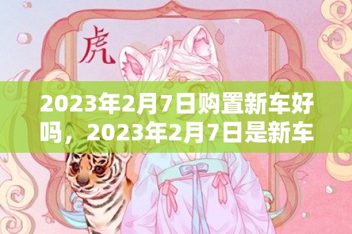 2023年2月7日购置新车好吗，2023年2月7日是新车上牌好日子吗